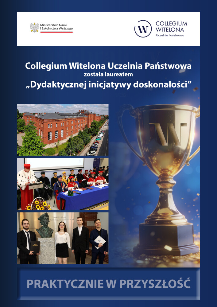 Plakat informacyjny Collegium Witelona Uczelnia Państwowa. Informacja o otrzymaniu nagrody „Dydaktyczna inicjatywa doskonałości”. Na górze logotyp Ministerstwa Nauki i Szkolnictwa Wyższego oraz logo uczelni. Po lewej trzy zdjęcia: budynek uczelni z lotu ptaka, uroczystość akademicka z udziałem władz uczelni oraz spotkanie studentów. Po prawej grafika złotego pucharu. Na dole hasło: „Praktycznie w przyszłość”. Plakat informacyjny Collegium Witelona Uczelnia Państwowa. Informacja o otrzymaniu nagrody „Dydaktyczna inicjatywa doskonałości”. Na górze logotyp Ministerstwa Nauki i Szkolnictwa Wyższego oraz logo uczelni. Po lewej trzy zdjęcia: budynek uczelni z lotu ptaka, uroczystość akademicka z udziałem władz uczelni oraz spotkanie studentów. Po prawej grafika złotego pucharu. Na dole hasło: „Praktycznie w przyszłość”.