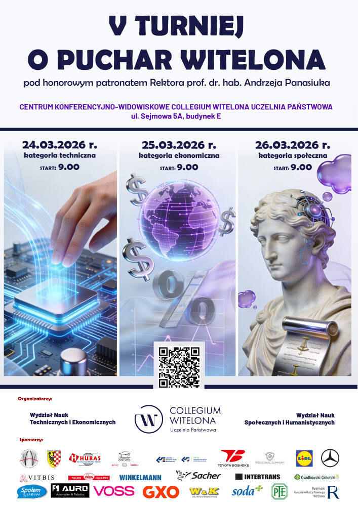 Plakat V Turnieju o Puchar Witelona pod honorowym patronatem Rektora prof. dr. hab. Andrzeja Panasiuka, odbywającego się w Centrum Konferencyjno-Widowiskowym Collegium Witelona przy ul. Sejmowej 5A. Organizatorami są: Collegium Witelona, Wydział Nauk Technicznych i Ekonomicznych oraz Wydział Nauk Społecznych i Humanistycznych. W dolnej części plakatu wyróżniono logotypy sponsorów wydarzenia: Stowarzyszenie Wspólnota Akademicka, Powiat Legnicki, Huras, Grupa Impwar, Legnicka Specjalna Strefa Ekonomiczna, Fundacja LSSE, Toyota Boshoku, Industrial Support, Lidl, Mercedes-Benz, Vitbis, Piekarnia Cukiernia Okoń, Winkelmann, Sacher, Intertrans, Osadkowski-Cebulski, Społem Lubin, Auro, Voss, GXO, W&K, Soda, PTE oraz Kancelaria Radcy Prawnego Rafał Kubik. Zawarty jest też harmonogram turnieju, który odbywał się 24 marca 2026 r. - kategoria techniczna, 25 marca 2026 r. - kategoria ekonomiczna, 26 marca 2026 r. - kategoria społeczna. Codziennie o godz. 9:00.