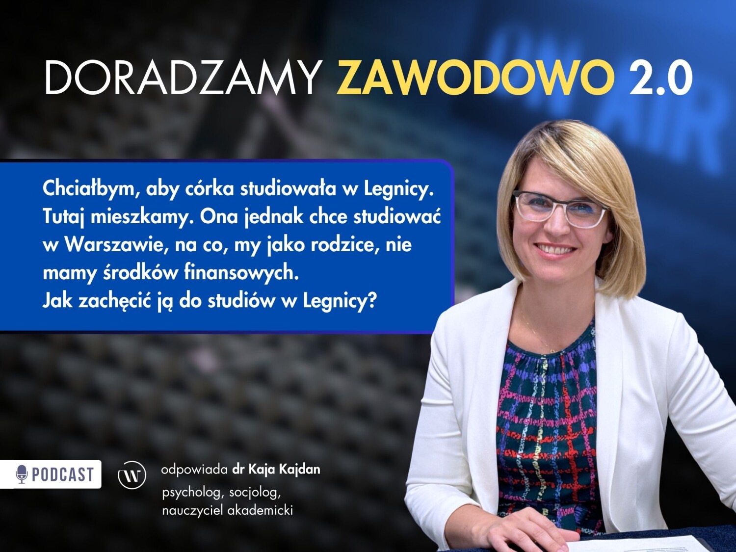 Grafika promocyjna odcinka podcastu pt. „DORADZAMY ZAWODOWO 2.0”. Po lewej stronie, w niebieskiej ramce, widnieje biały tekst z pytaniem od słuchacza: „Chciałbym, aby córka studiowała w Legnicy. Tutaj mieszkamy. Ona jednak chce studiować w Warszawie, na co, my jako rodzice, nie mamy środków finansowych. Jak zachęcić ją do studiów w Legnicy?” Po prawej stronie znajduje się zdjęcie uśmiechniętej kobiety w okularach, blond włosach, białej marynarce i kolorowej bluzce, siedzącej przy stole. W dolnej części grafiki znajduje się pasek informacyjny z logo podcastu (ikona mikrofonu), logotypem Uczelni oraz tekst opisujący eksperta:„odpowiada dr Kaja Kajdan”, „psycholog, socjolog, nauczyciel akademicki”.